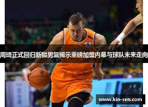 周琦正式回归新疆男篮揭示重磅加盟内幕与球队未来走向
